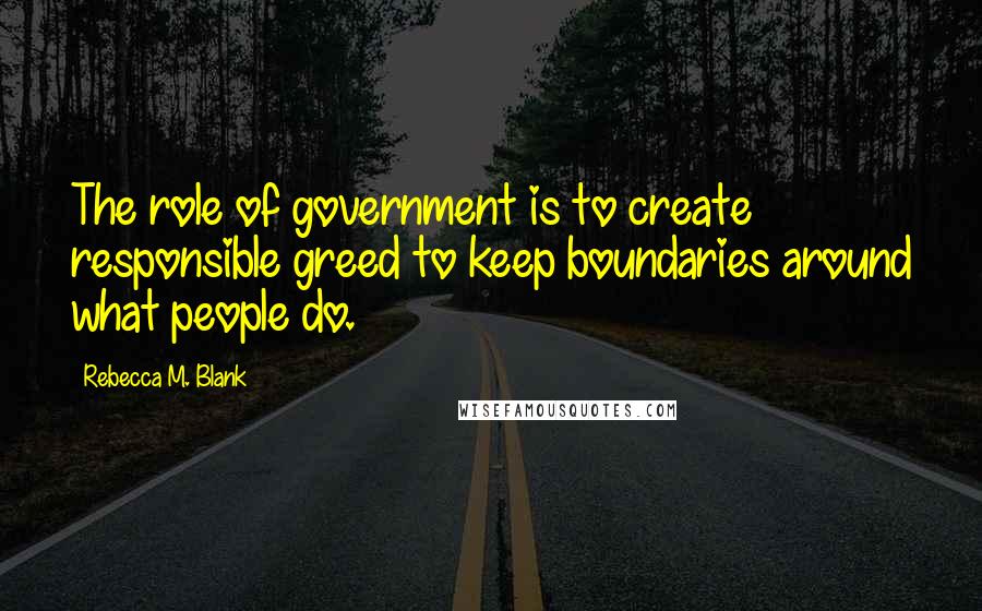 Rebecca M. Blank Quotes: The role of government is to create responsible greed to keep boundaries around what people do.