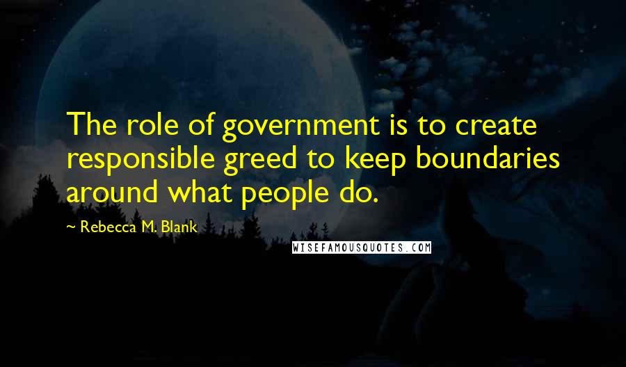 Rebecca M. Blank Quotes: The role of government is to create responsible greed to keep boundaries around what people do.