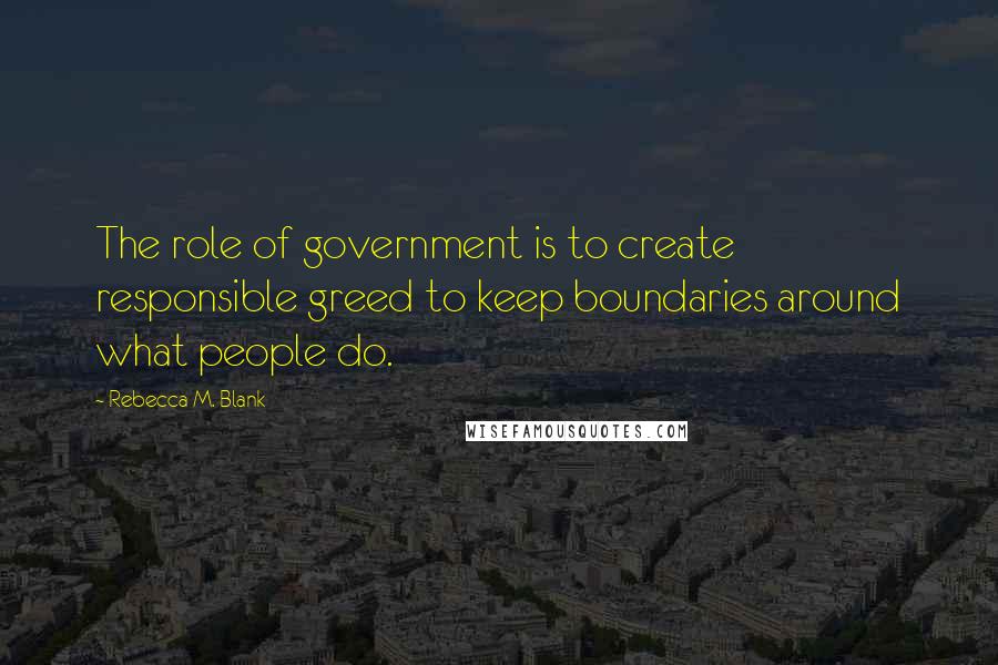 Rebecca M. Blank Quotes: The role of government is to create responsible greed to keep boundaries around what people do.