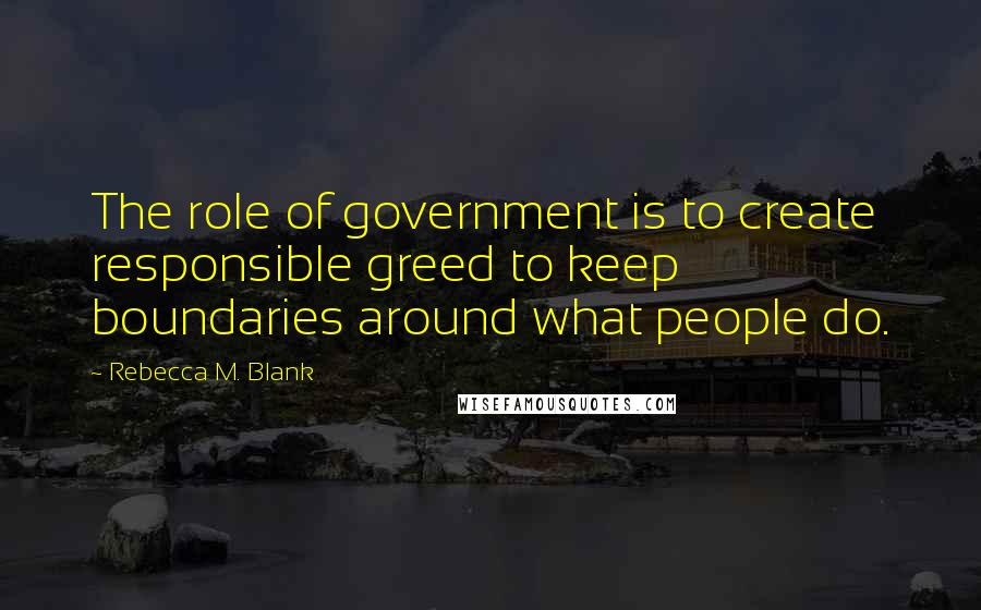 Rebecca M. Blank Quotes: The role of government is to create responsible greed to keep boundaries around what people do.
