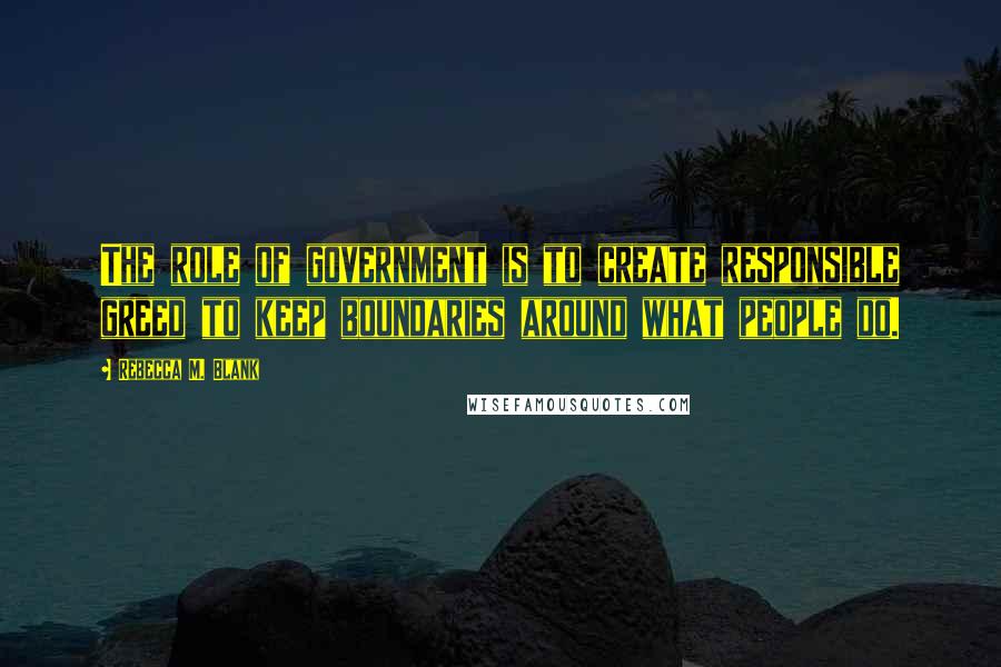 Rebecca M. Blank Quotes: The role of government is to create responsible greed to keep boundaries around what people do.