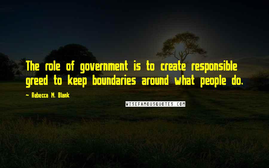 Rebecca M. Blank Quotes: The role of government is to create responsible greed to keep boundaries around what people do.