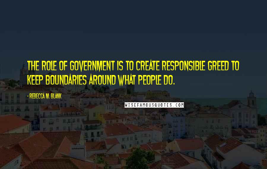 Rebecca M. Blank Quotes: The role of government is to create responsible greed to keep boundaries around what people do.