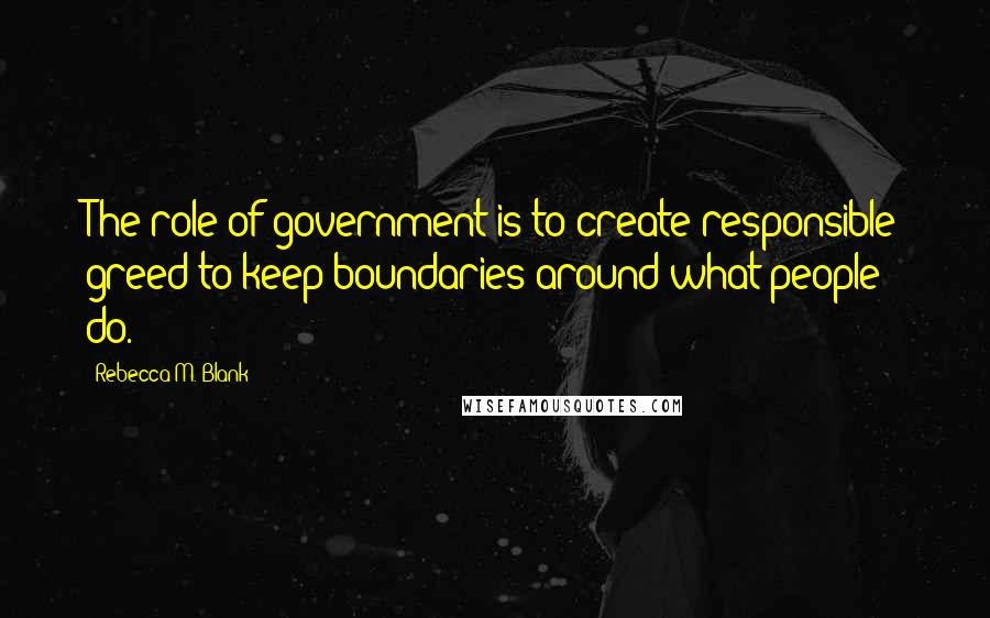 Rebecca M. Blank Quotes: The role of government is to create responsible greed to keep boundaries around what people do.