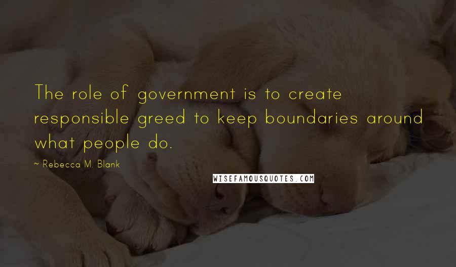 Rebecca M. Blank Quotes: The role of government is to create responsible greed to keep boundaries around what people do.