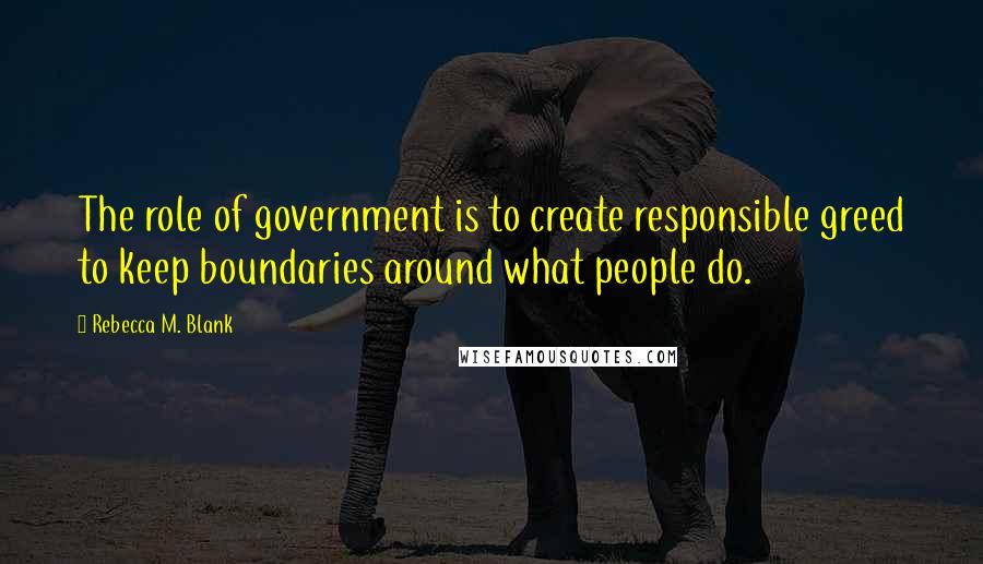 Rebecca M. Blank Quotes: The role of government is to create responsible greed to keep boundaries around what people do.