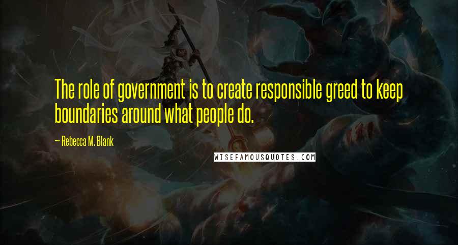 Rebecca M. Blank Quotes: The role of government is to create responsible greed to keep boundaries around what people do.