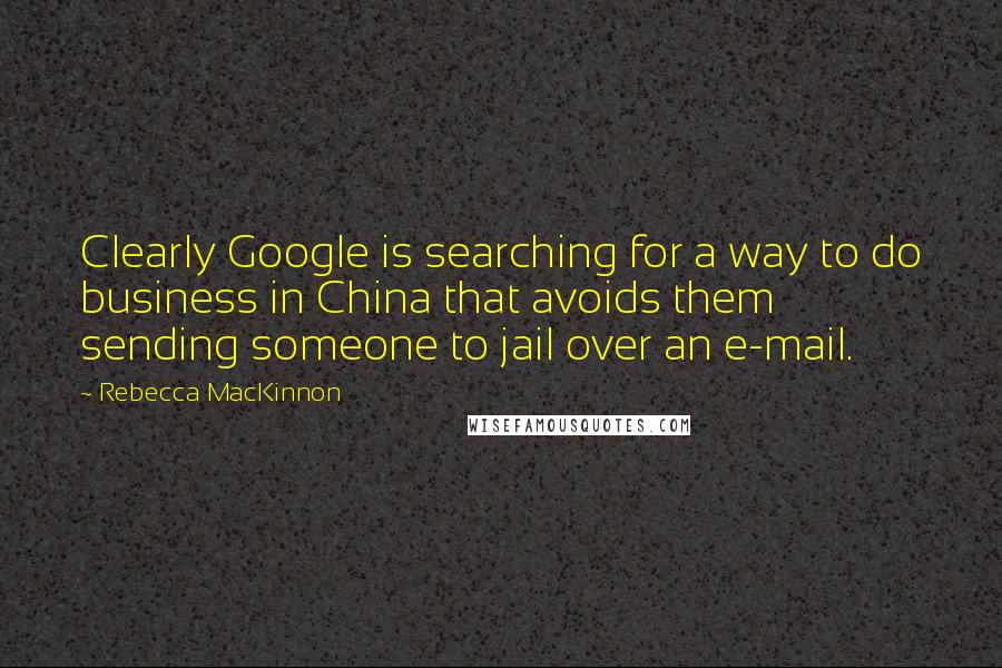 Rebecca MacKinnon Quotes: Clearly Google is searching for a way to do business in China that avoids them sending someone to jail over an e-mail.