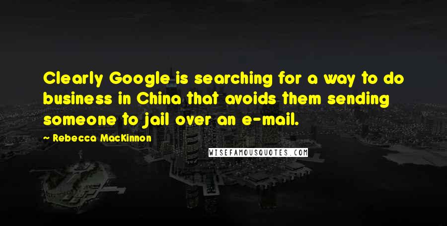 Rebecca MacKinnon Quotes: Clearly Google is searching for a way to do business in China that avoids them sending someone to jail over an e-mail.