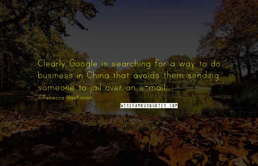 Rebecca MacKinnon Quotes: Clearly Google is searching for a way to do business in China that avoids them sending someone to jail over an e-mail.