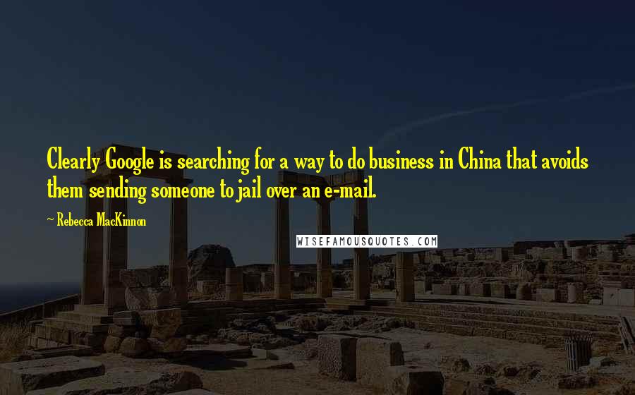 Rebecca MacKinnon Quotes: Clearly Google is searching for a way to do business in China that avoids them sending someone to jail over an e-mail.