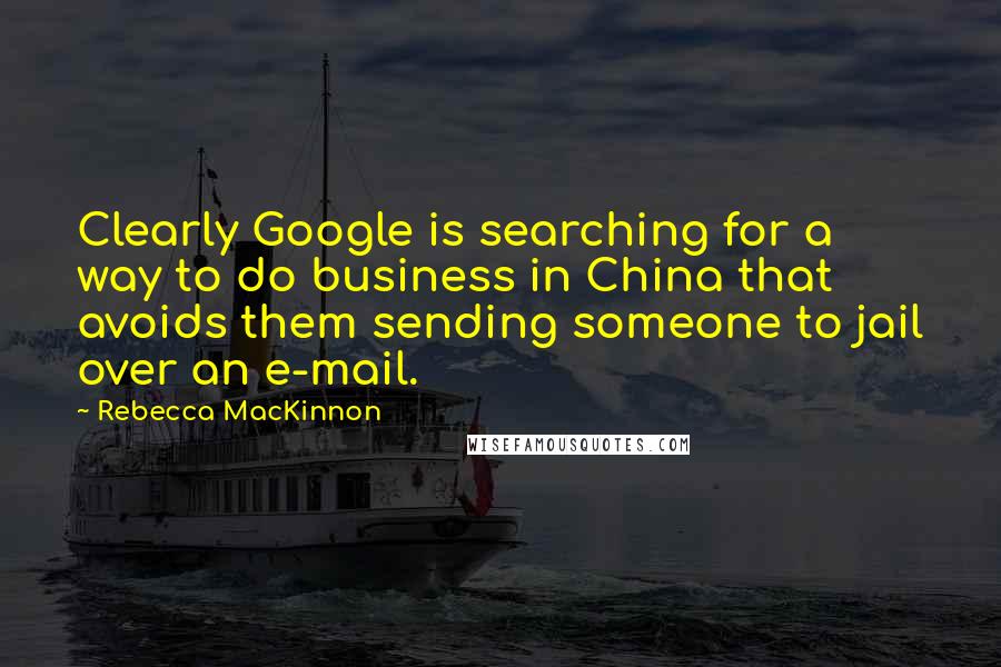 Rebecca MacKinnon Quotes: Clearly Google is searching for a way to do business in China that avoids them sending someone to jail over an e-mail.