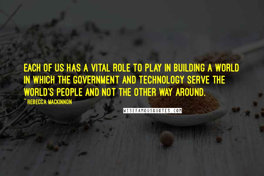 Rebecca MacKinnon Quotes: Each of us has a vital role to play in building a world in which the government and technology serve the world's people and not the other way around.