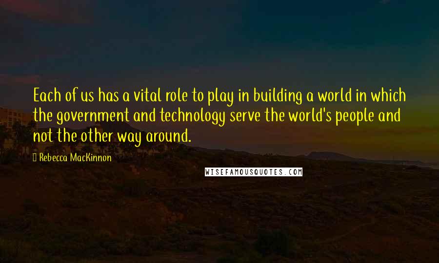 Rebecca MacKinnon Quotes: Each of us has a vital role to play in building a world in which the government and technology serve the world's people and not the other way around.