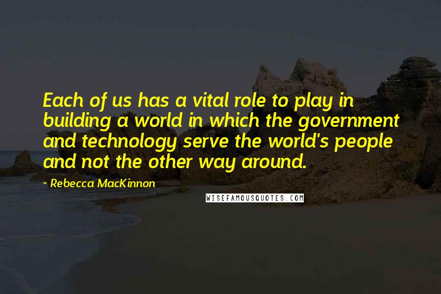 Rebecca MacKinnon Quotes: Each of us has a vital role to play in building a world in which the government and technology serve the world's people and not the other way around.