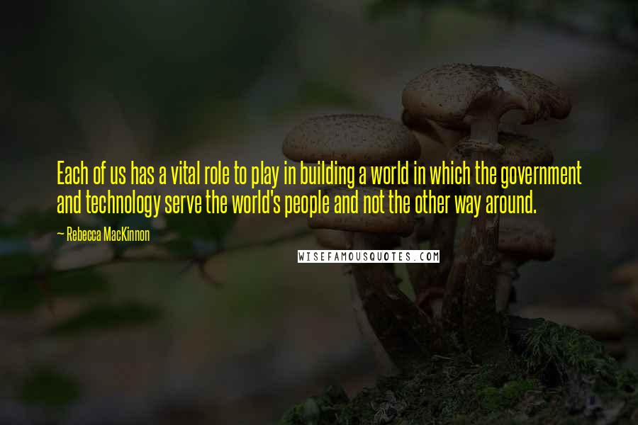 Rebecca MacKinnon Quotes: Each of us has a vital role to play in building a world in which the government and technology serve the world's people and not the other way around.