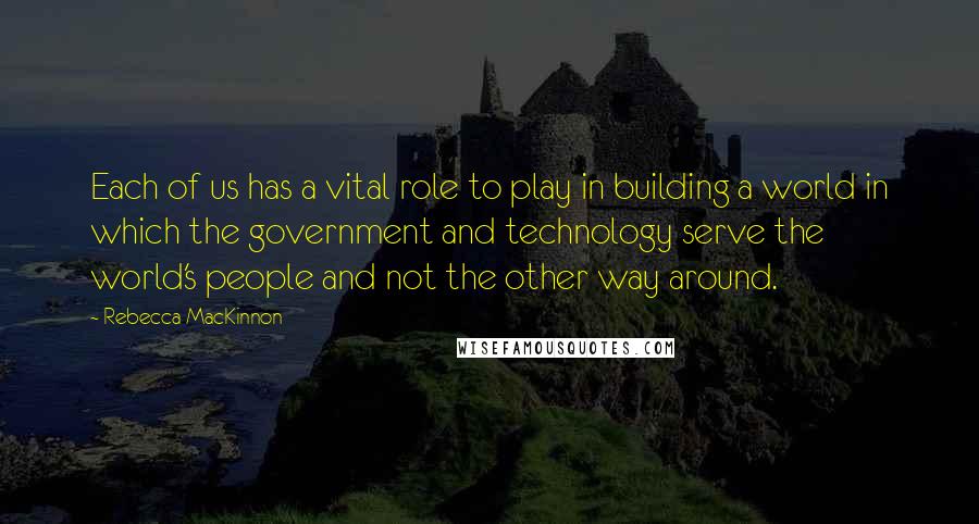 Rebecca MacKinnon Quotes: Each of us has a vital role to play in building a world in which the government and technology serve the world's people and not the other way around.