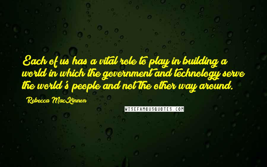 Rebecca MacKinnon Quotes: Each of us has a vital role to play in building a world in which the government and technology serve the world's people and not the other way around.