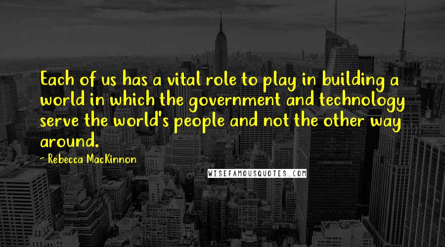 Rebecca MacKinnon Quotes: Each of us has a vital role to play in building a world in which the government and technology serve the world's people and not the other way around.