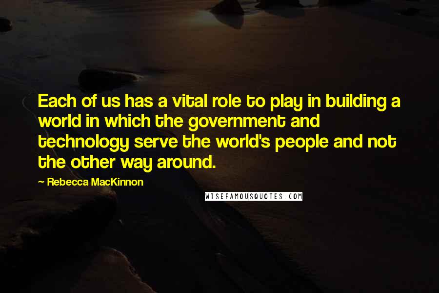 Rebecca MacKinnon Quotes: Each of us has a vital role to play in building a world in which the government and technology serve the world's people and not the other way around.