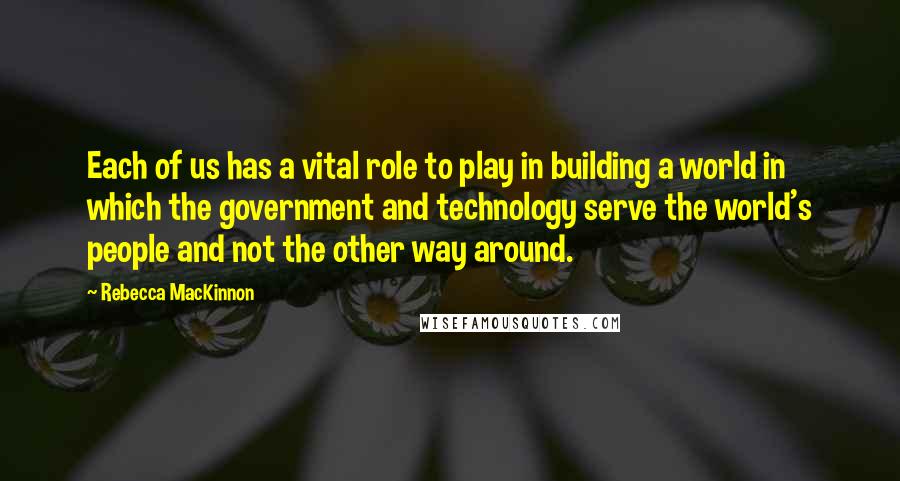 Rebecca MacKinnon Quotes: Each of us has a vital role to play in building a world in which the government and technology serve the world's people and not the other way around.