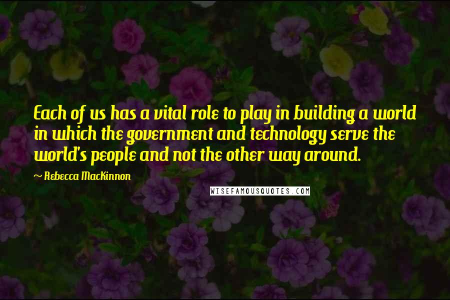 Rebecca MacKinnon Quotes: Each of us has a vital role to play in building a world in which the government and technology serve the world's people and not the other way around.