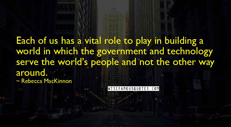 Rebecca MacKinnon Quotes: Each of us has a vital role to play in building a world in which the government and technology serve the world's people and not the other way around.