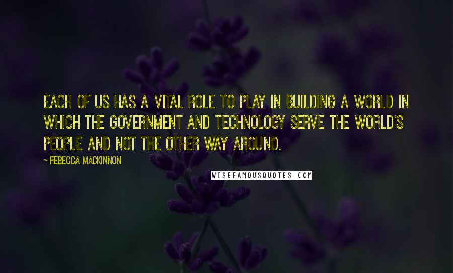 Rebecca MacKinnon Quotes: Each of us has a vital role to play in building a world in which the government and technology serve the world's people and not the other way around.