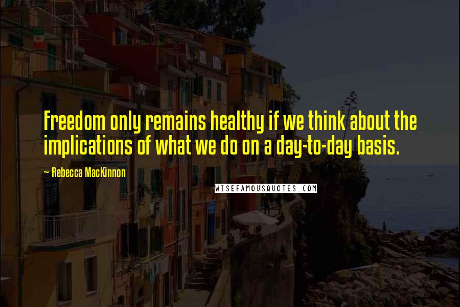 Rebecca MacKinnon Quotes: Freedom only remains healthy if we think about the implications of what we do on a day-to-day basis.