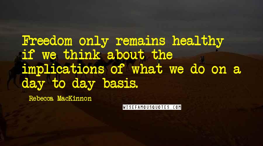 Rebecca MacKinnon Quotes: Freedom only remains healthy if we think about the implications of what we do on a day-to-day basis.