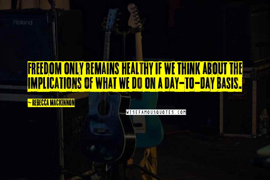 Rebecca MacKinnon Quotes: Freedom only remains healthy if we think about the implications of what we do on a day-to-day basis.