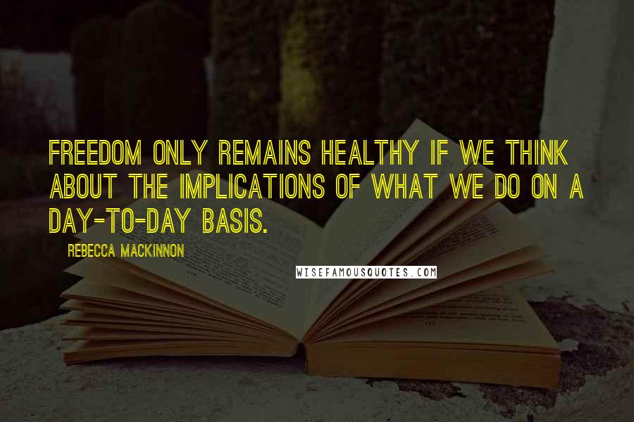 Rebecca MacKinnon Quotes: Freedom only remains healthy if we think about the implications of what we do on a day-to-day basis.