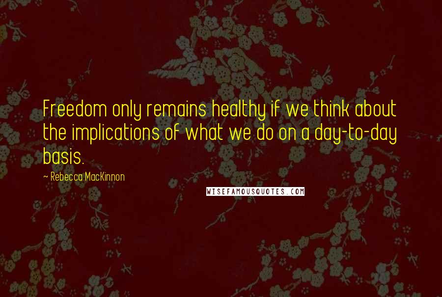 Rebecca MacKinnon Quotes: Freedom only remains healthy if we think about the implications of what we do on a day-to-day basis.