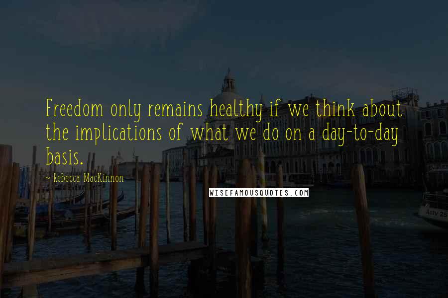 Rebecca MacKinnon Quotes: Freedom only remains healthy if we think about the implications of what we do on a day-to-day basis.