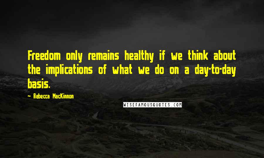 Rebecca MacKinnon Quotes: Freedom only remains healthy if we think about the implications of what we do on a day-to-day basis.