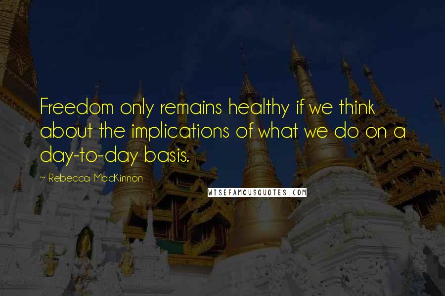 Rebecca MacKinnon Quotes: Freedom only remains healthy if we think about the implications of what we do on a day-to-day basis.