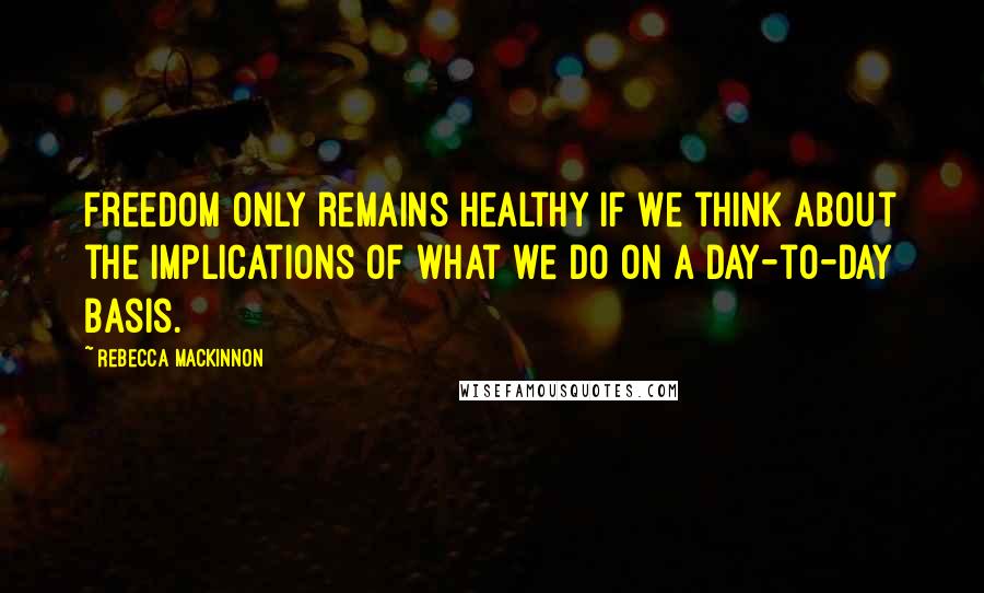 Rebecca MacKinnon Quotes: Freedom only remains healthy if we think about the implications of what we do on a day-to-day basis.