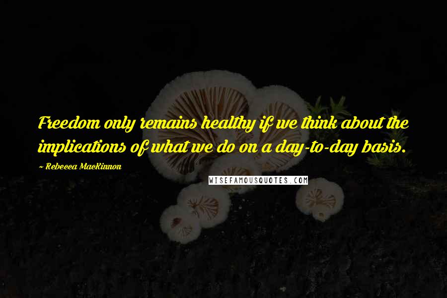 Rebecca MacKinnon Quotes: Freedom only remains healthy if we think about the implications of what we do on a day-to-day basis.