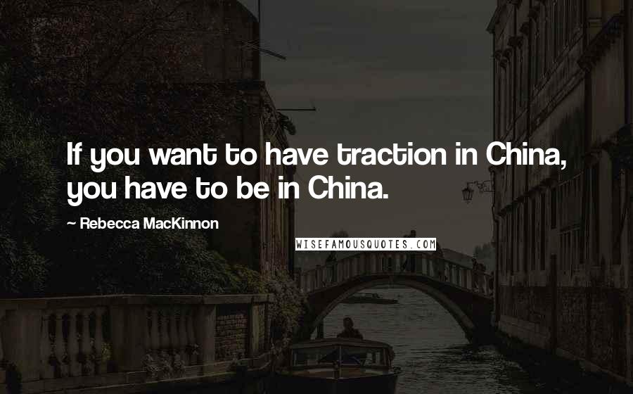 Rebecca MacKinnon Quotes: If you want to have traction in China, you have to be in China.