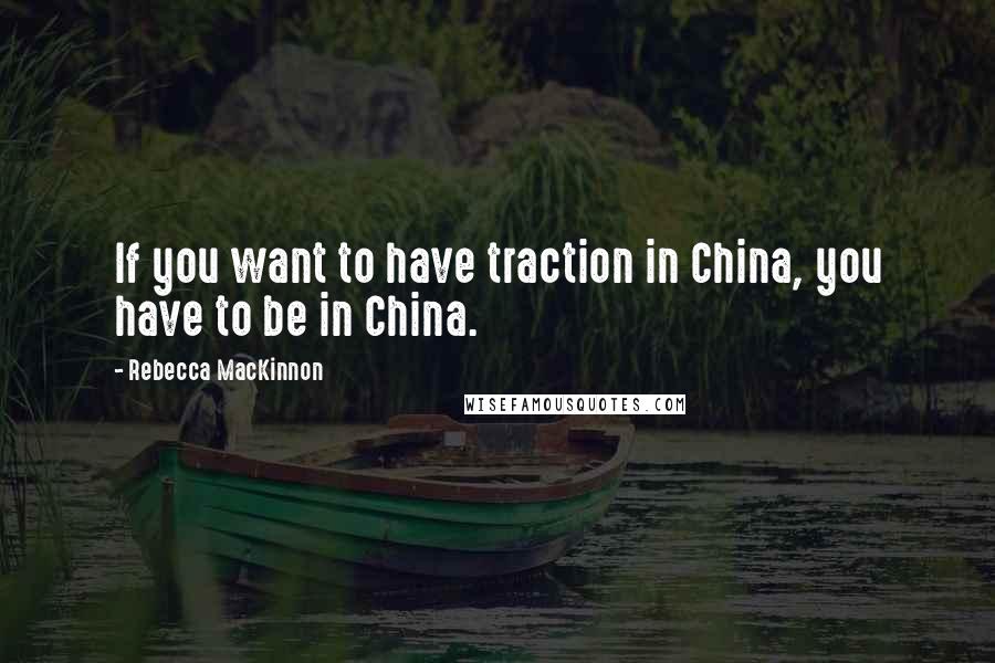 Rebecca MacKinnon Quotes: If you want to have traction in China, you have to be in China.