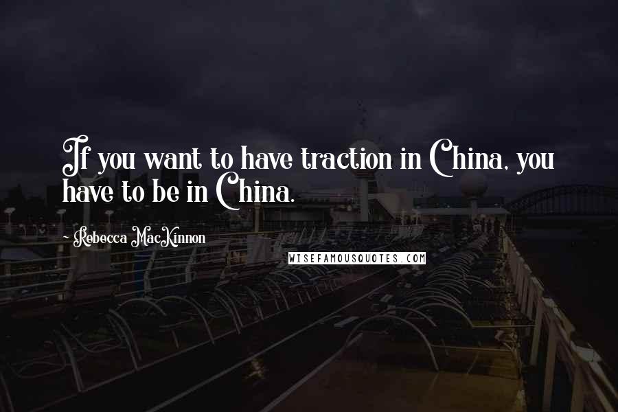 Rebecca MacKinnon Quotes: If you want to have traction in China, you have to be in China.