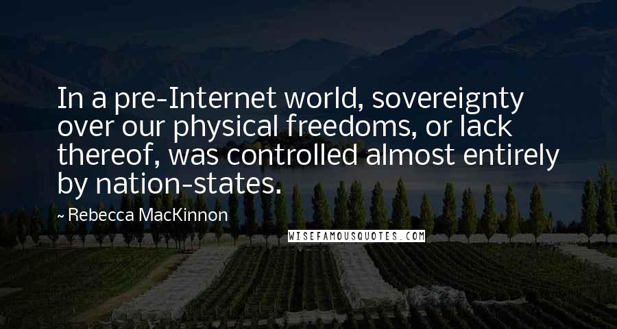 Rebecca MacKinnon Quotes: In a pre-Internet world, sovereignty over our physical freedoms, or lack thereof, was controlled almost entirely by nation-states.