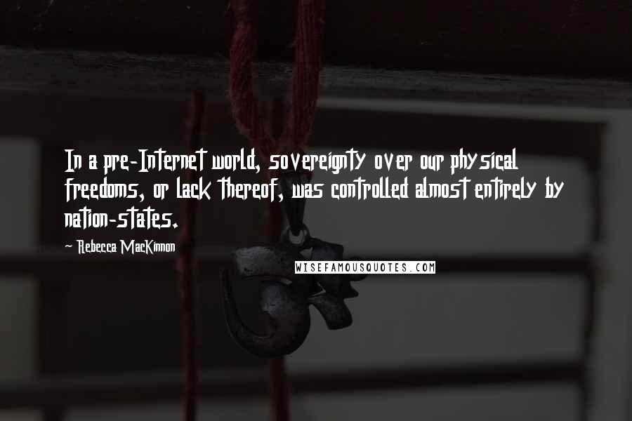 Rebecca MacKinnon Quotes: In a pre-Internet world, sovereignty over our physical freedoms, or lack thereof, was controlled almost entirely by nation-states.