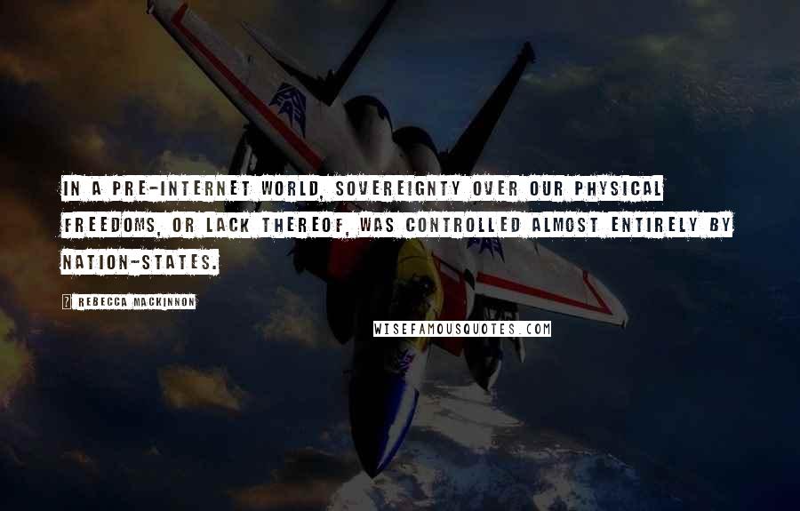 Rebecca MacKinnon Quotes: In a pre-Internet world, sovereignty over our physical freedoms, or lack thereof, was controlled almost entirely by nation-states.