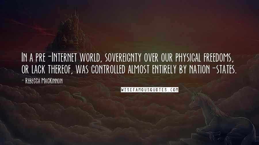 Rebecca MacKinnon Quotes: In a pre-Internet world, sovereignty over our physical freedoms, or lack thereof, was controlled almost entirely by nation-states.