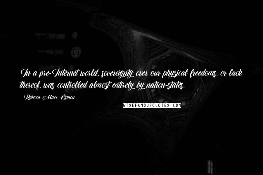 Rebecca MacKinnon Quotes: In a pre-Internet world, sovereignty over our physical freedoms, or lack thereof, was controlled almost entirely by nation-states.