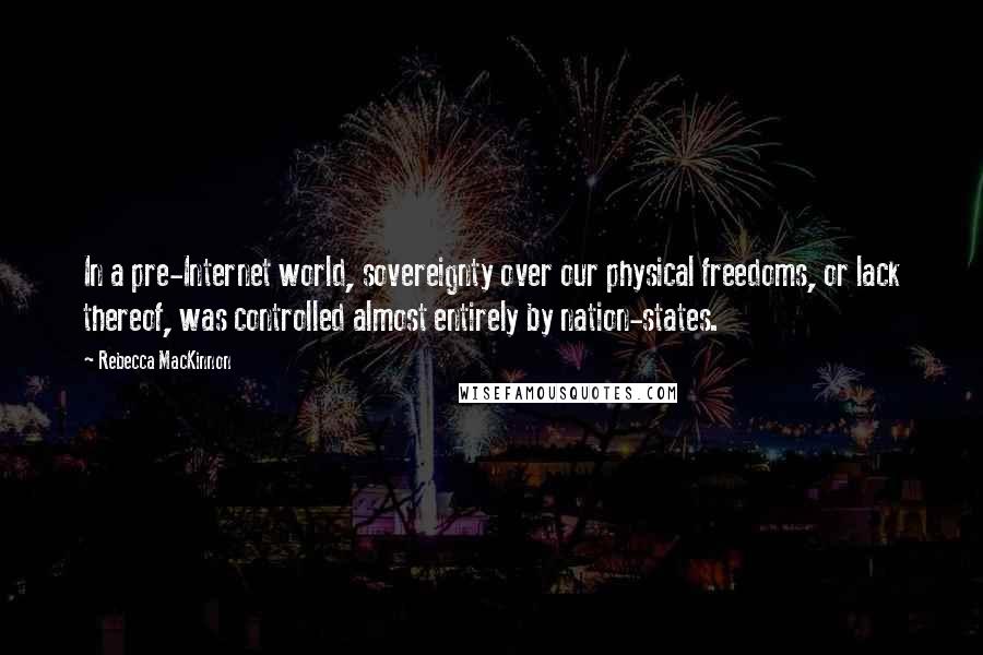 Rebecca MacKinnon Quotes: In a pre-Internet world, sovereignty over our physical freedoms, or lack thereof, was controlled almost entirely by nation-states.