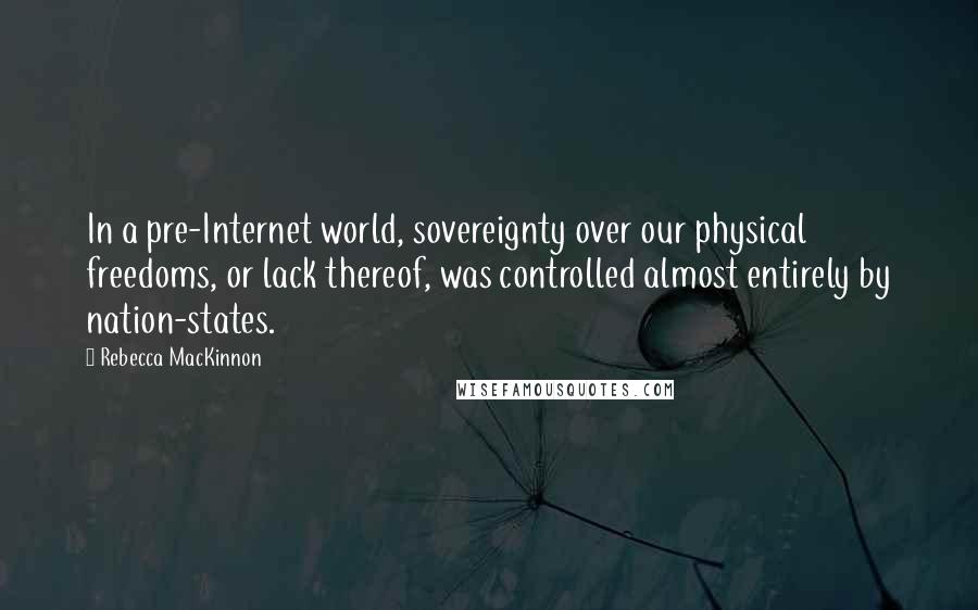 Rebecca MacKinnon Quotes: In a pre-Internet world, sovereignty over our physical freedoms, or lack thereof, was controlled almost entirely by nation-states.