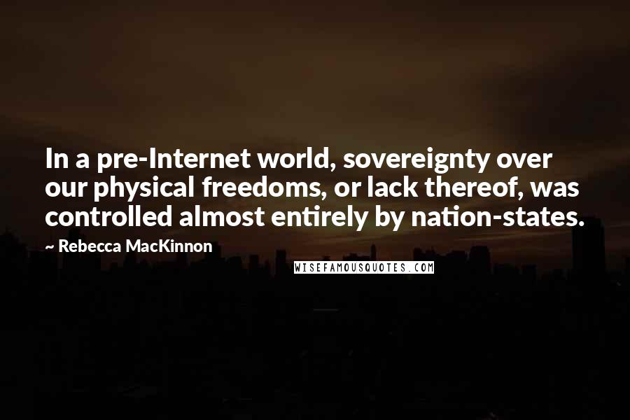 Rebecca MacKinnon Quotes: In a pre-Internet world, sovereignty over our physical freedoms, or lack thereof, was controlled almost entirely by nation-states.
