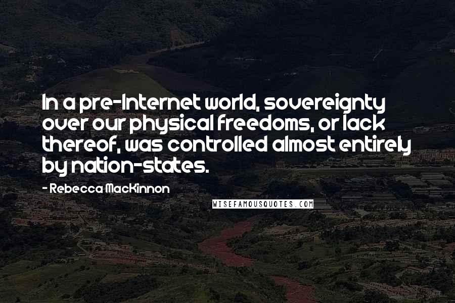 Rebecca MacKinnon Quotes: In a pre-Internet world, sovereignty over our physical freedoms, or lack thereof, was controlled almost entirely by nation-states.